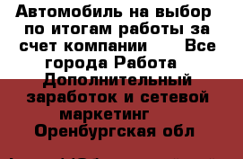 Автомобиль на выбор -по итогам работы за счет компании!!! - Все города Работа » Дополнительный заработок и сетевой маркетинг   . Оренбургская обл.
